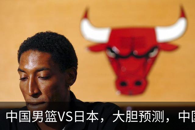 中国男篮VS日本，大胆预测，中国男篮将主场大胜，因为以下这5点