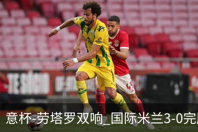 意杯-劳塔罗双响 国际米兰3-0完胜AC米兰挺进决赛