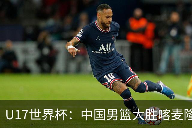 U17世界杯：中国男篮大胜喀麦隆 张懿赵杰23+6张子一17+7